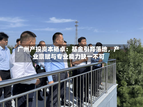 广州产投资本杨卓：基金引育落地	，产业禀赋与专业能力缺一不可-第3张图片