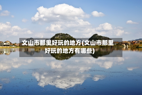 文山市那里好玩的地方(文山市那里好玩的地方有哪些)