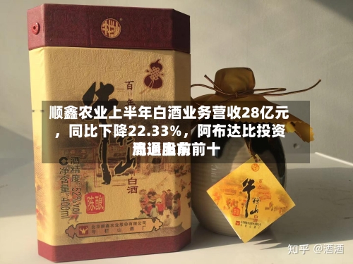顺鑫农业上半年白酒业务营收28亿元，同比下降22.33%	，阿布达比投资局退出前前十流通股东-第2张图片