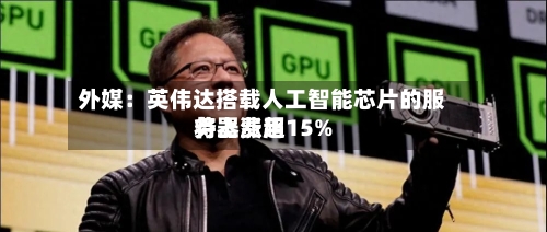外媒：英伟达搭载人工智能芯片的服务器费用将上涨超15%-第2张图片