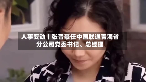 人事变动丨张晋豪任中国联通青海省分公司党委书记	、总经理-第2张图片