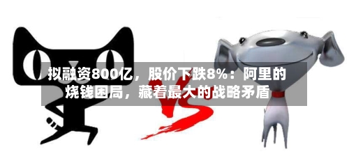 拟融资800亿，股价下跌8%：阿里的烧钱困局，藏着最大的战略矛盾