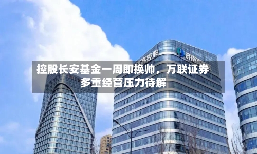 控股长安基金一周即换帅，万联证券多重经营压力待解-第2张图片
