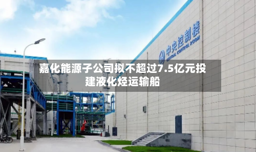 嘉化能源子公司拟不超过7.5亿元投建液化烃运输船