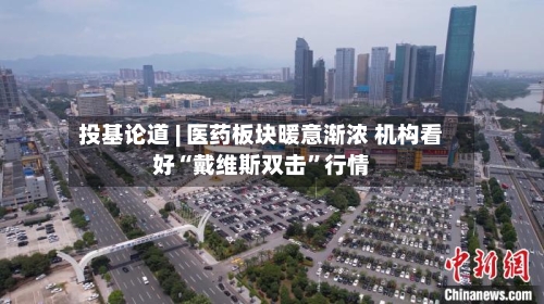 投基论道 | 医药板块暖意渐浓 机构看好“戴维斯双击”行情-第3张图片