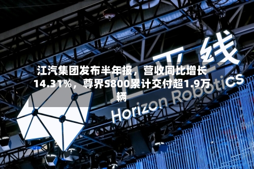 江汽集团发布半年报，营收同比增长14.31%，尊界S800累计交付超1.9万辆-第2张图片