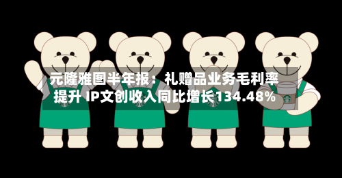 元隆雅图半年报：礼赠品业务毛利率提升 IP文创收入同比增长134.48%-第2张图片