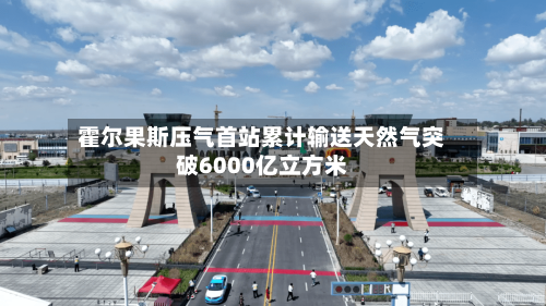 霍尔果斯压气首站累计输送天然气突破6000亿立方米-第3张图片