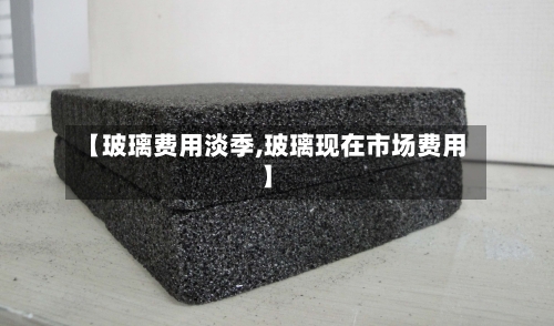 【玻璃费用淡季,玻璃现在市场费用】