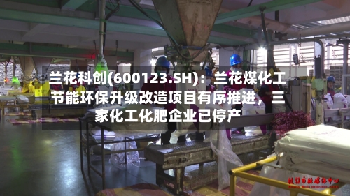 兰花科创(600123.SH)：兰花煤化工节能环保升级改造项目有序推进，三家化工化肥企业已停产-第2张图片