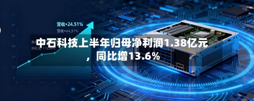 中石科技上半年归母净利润1.38亿元，同比增13.6%-第3张图片