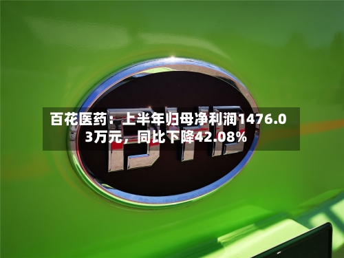 百花医药：上半年归母净利润1476.03万元，同比下降42.08%-第2张图片