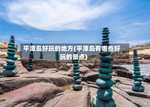 平潭岛好玩的地方(平潭岛有哪些好玩的景点)-第2张图片