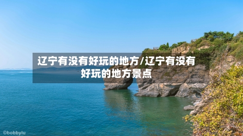 辽宁有没有好玩的地方/辽宁有没有好玩的地方景点