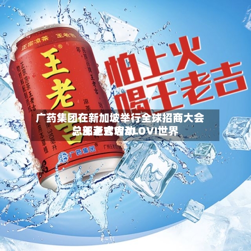 广药集团在新加坡举行全球招商大会	，王老吉WALOVI世界总部正式启动-第2张图片