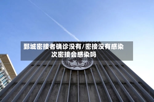 鄄城密接者确诊没有/密接没有感染次密接会感染吗
