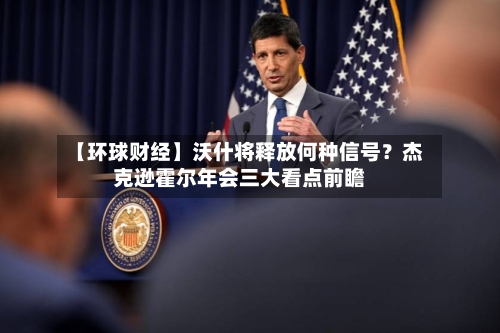 【环球财经】沃什将释放何种信号？杰克逊霍尔年会三大看点前瞻