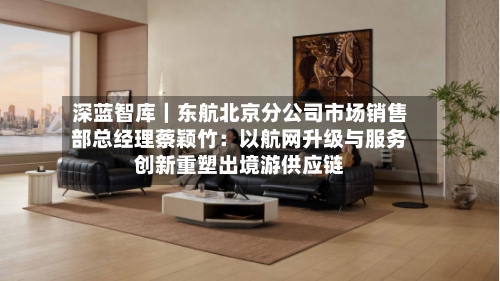 深蓝智库|东航北京分公司市场销售部总经理蔡颖竹:以航网升级与服务创新重塑出境游供应链-第3张图片