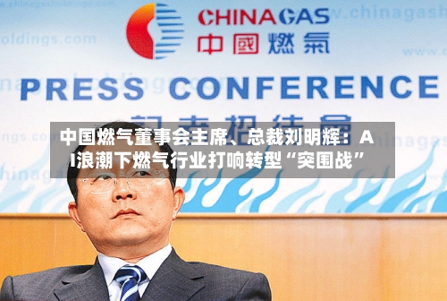 中国燃气董事会主席、总裁刘明辉：AI浪潮下燃气行业打响转型“突围战	”-第2张图片