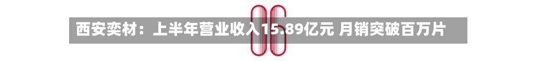 西安奕材：上半年营业收入15.89亿元 月销突破百万片-第3张图片