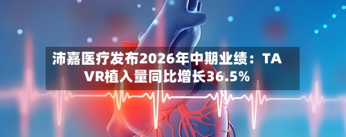 沛嘉医疗发布2026年中期业绩：TAVR植入量同比增长36.5%-第3张图片