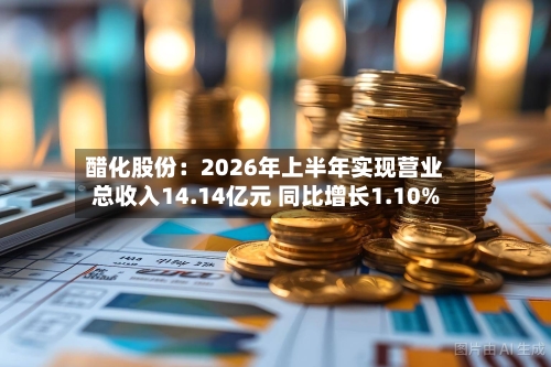 醋化股份：2026年上半年实现营业总收入14.14亿元 同比增长1.10%