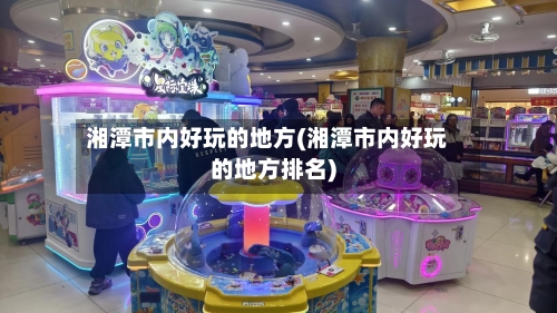 湘潭市内好玩的地方(湘潭市内好玩的地方排名)