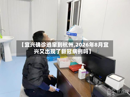 【宜兴确诊逃窜到杭州,2026年8月宜兴又出现了新冠病例吗】-第3张图片