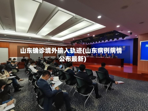 山东确诊境外输入轨迹(山东病例病情公布最新)-第2张图片