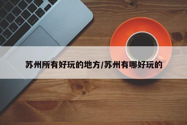 苏州所有好玩的地方/苏州有哪好玩的