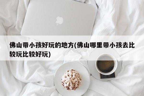 佛山带小孩好玩的地方(佛山哪里带小孩去比较玩比较好玩)