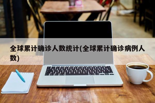 全球累计确诊人数统计(全球累计确诊病例人数)