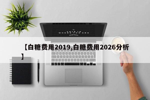 【白糖费用2019,白糖费用2026分析】