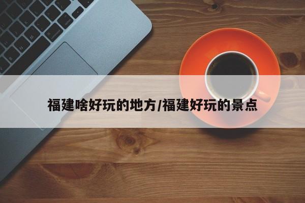 福建啥好玩的地方/福建好玩的景点