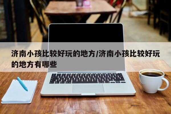 济南小孩比较好玩的地方/济南小孩比较好玩的地方有哪些
