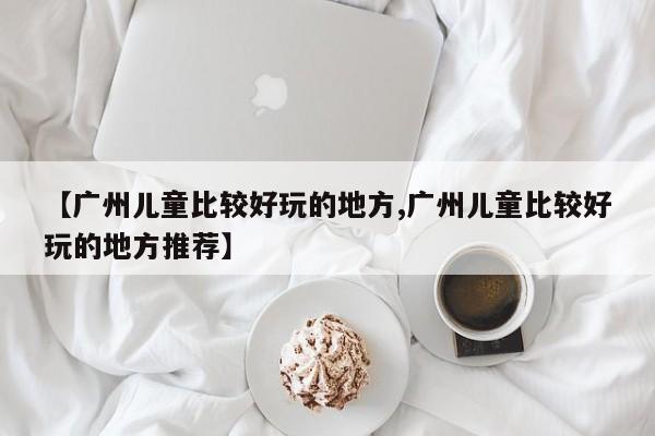 【广州儿童比较好玩的地方,广州儿童比较好玩的地方推荐】