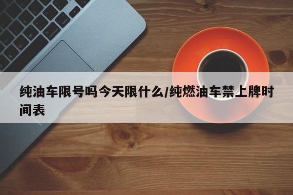 纯油车限号吗今天限什么/纯燃油车禁上牌时间表