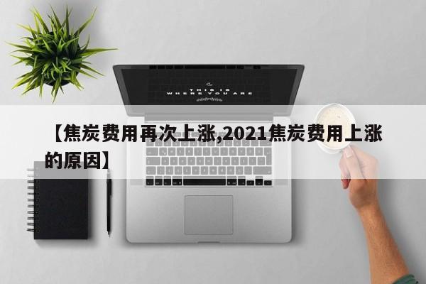 【焦炭费用再次上涨,2021焦炭费用上涨的原因】