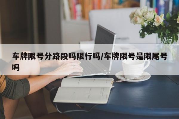 车牌限号分路段吗限行吗/车牌限号是限尾号吗