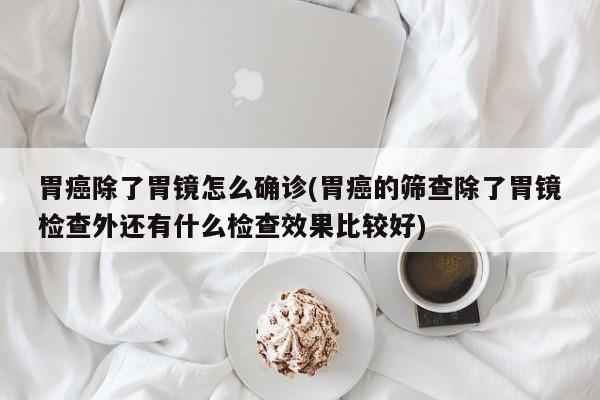 胃癌除了胃镜怎么确诊(胃癌的筛查除了胃镜检查外还有什么检查效果比较好)