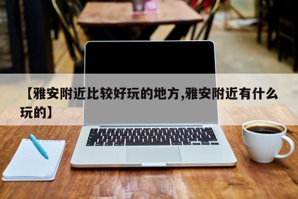【雅安附近比较好玩的地方,雅安附近有什么玩的】