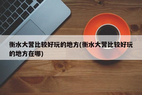 衡水大营比较好玩的地方(衡水大营比较好玩的地方在哪)