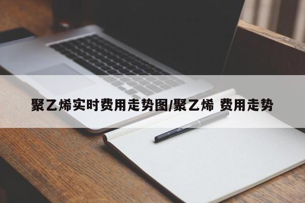 聚乙烯实时费用走势图/聚乙烯 费用走势