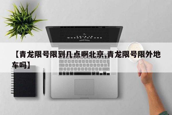 【青龙限号限到几点啊北京,青龙限号限外地车吗】