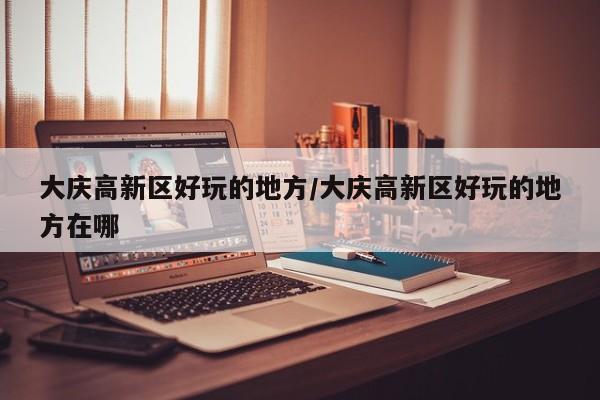 大庆高新区好玩的地方/大庆高新区好玩的地方在哪