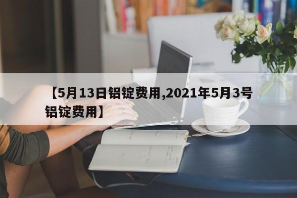 【5月13日铝锭费用,2021年5月3号铝锭费用】