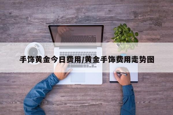 手饰黄金今日费用/黄金手饰费用走势图