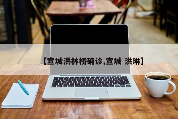 【宣城洪林桥确诊,宣城 洪琳】