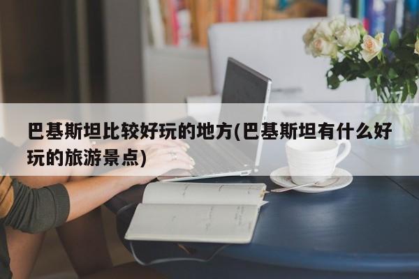 巴基斯坦比较好玩的地方(巴基斯坦有什么好玩的旅游景点)
