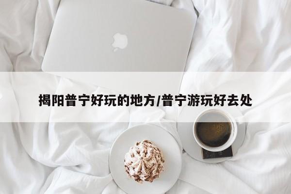 揭阳普宁好玩的地方/普宁游玩好去处